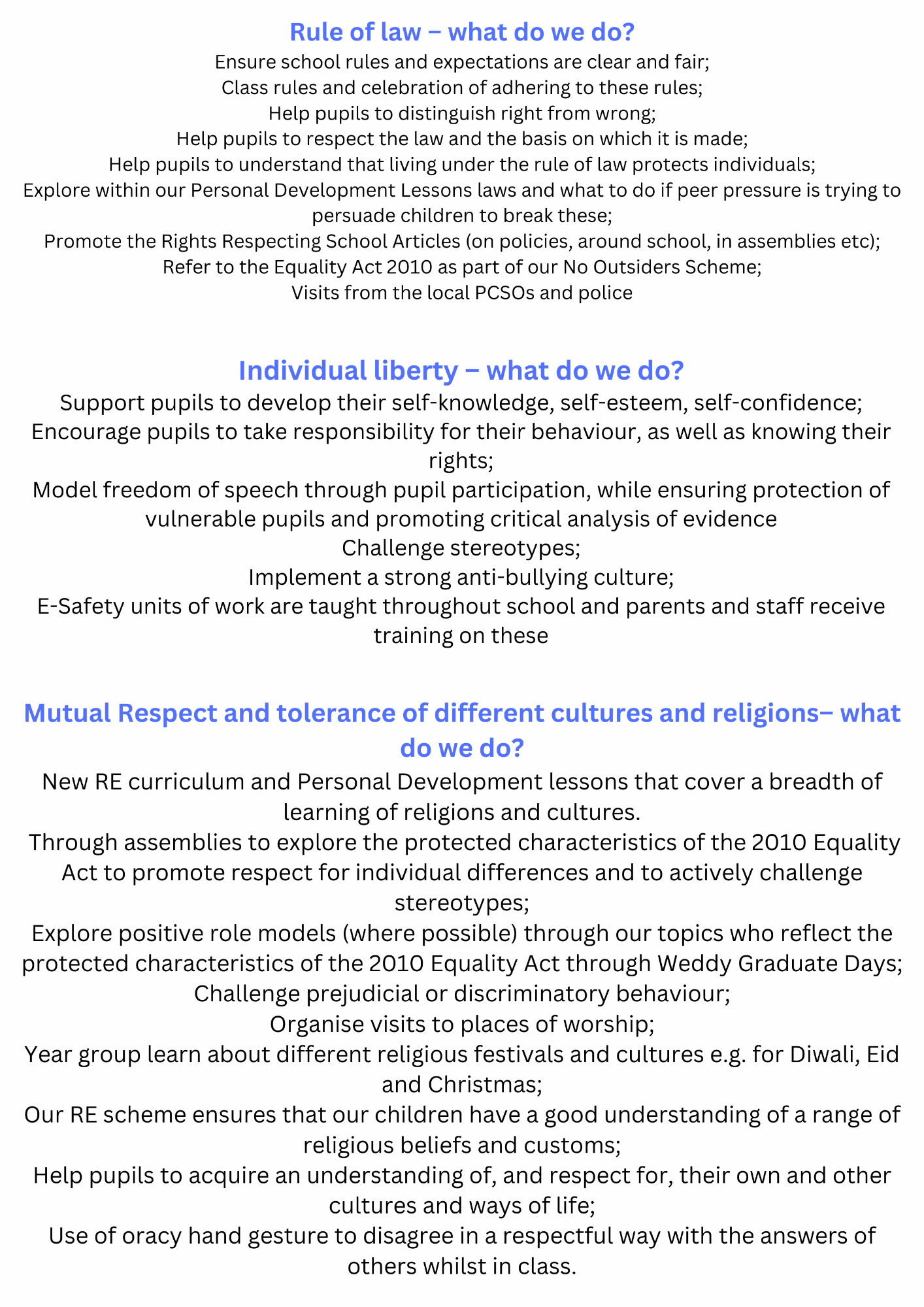 Rule of law – what do we do? Ensure school rules and expectations are clear and fair; Class rules and celebration of adhering to these rules; Help pupils to distinguish right from wrong; Help pupils to respect the law and the basis on which it is made; Help pupils to understand that living under the rule of law protects individuals; Explore within our Personal Development Lessons laws and what to do if peer pressure is trying to persuade children to break these; Promote the Rights Respecting School Articles (on policies, around school, in assemblies etc); Refer to the Equality Act 2010 as part of our No Outsiders Scheme; Visits from the local PCSOs and police. Individual liberty – what do we do? Support pupils to develop their self-knowledge, self-esteem, self-confidence; Encourage pupils to take responsibility for their behaviour, as well as knowing their rights; Model freedom of speech through pupil participation, while ensuring protection of vulnerable pupils and promoting critical analysis of evidence Challenge stereotypes; Implement a strong anti-bullying culture; E-Safety units of work are taught throughout school and parents and staff receive training on these. Mutual Respect and tolerance of different cultures and religions– what do we do? New RE curriculum and Personal Development lessons that cover a breadth of learning of religions and cultures.  Through assemblies to explore the protected characteristics of the 2010 Equality Act to promote respect for individual differences and to actively challenge stereotypes; Explore positive role models (where possible) through our topics who reflect the protected characteristics of the 2010 Equality Act through Weddy Graduate Days; Challenge prejudicial or discriminatory behaviour; Organise visits to places of worship; Year group learn about different religious festivals and cultures e.g. for Diwali, Eid and Christmas; Our RE scheme ensures that our children have a good understanding of a range of religious beliefs and customs; Help pupils to acquire an understanding of, and respect for, their own and other cultures and ways of life; Use of oracy hand gesture to disagree in a respectful way with the answers of others whilst in class.  